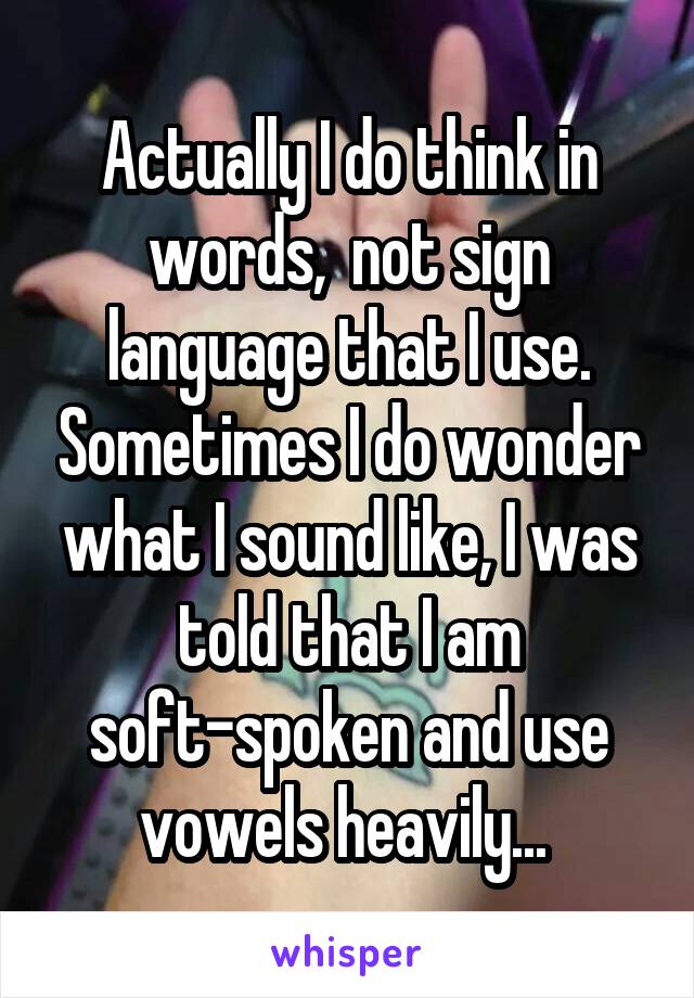 Actually I do think in words,  not sign language that I use. Sometimes I do wonder what I sound like, I was told that I am soft-spoken and use vowels heavily... 