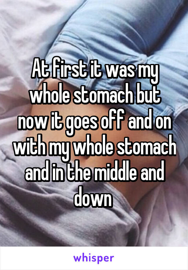 At first it was my whole stomach but now it goes off and on with my whole stomach and in the middle and down 