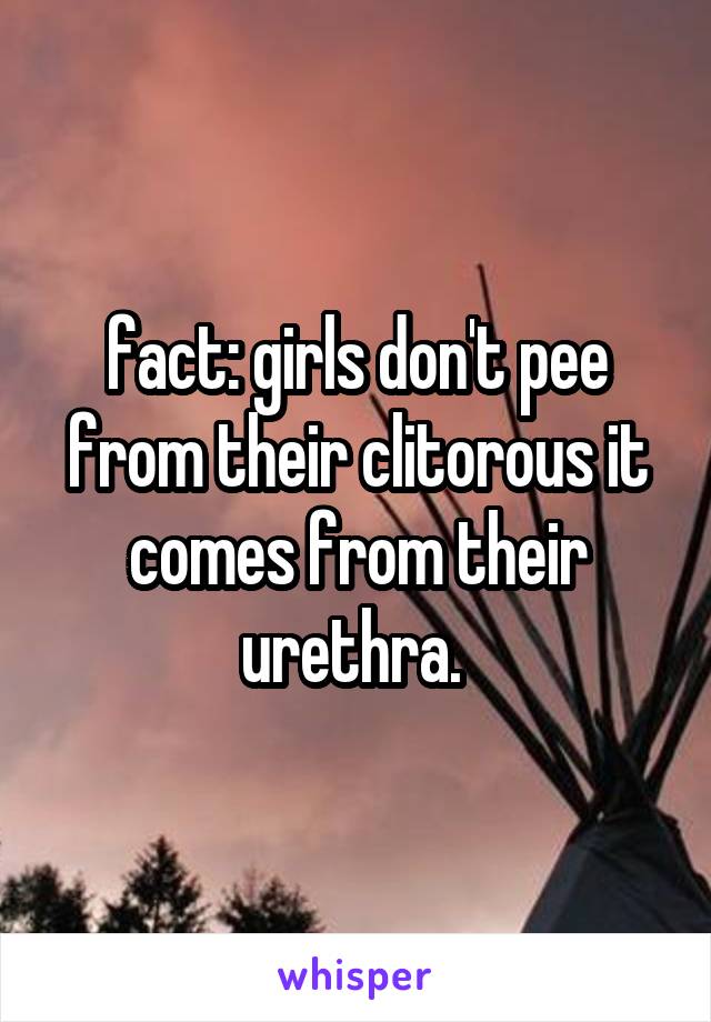 fact: girls don't pee from their clitorous it comes from their urethra. 