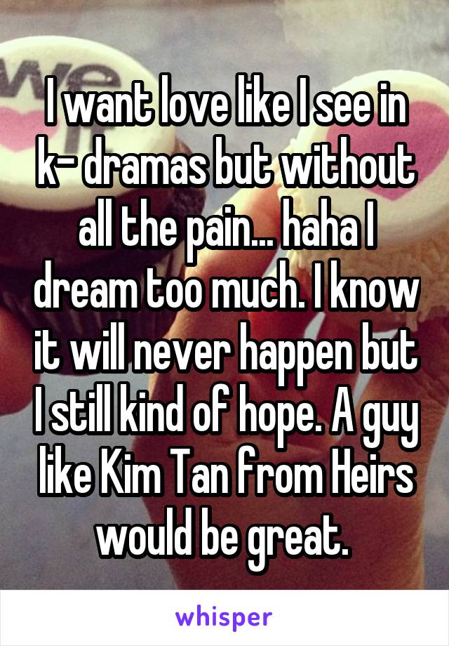 I want love like I see in k- dramas but without all the pain... haha I dream too much. I know it will never happen but I still kind of hope. A guy like Kim Tan from Heirs would be great. 