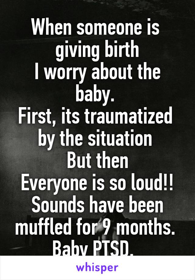 When someone is 
giving birth
I worry about the baby. 
First, its traumatized 
by the situation 
But then
Everyone is so loud!!
Sounds have been muffled for 9 months. 
Baby PTSD.  