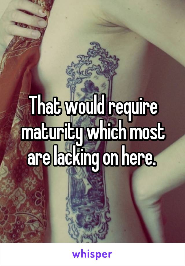 That would require maturity which most are lacking on here. 