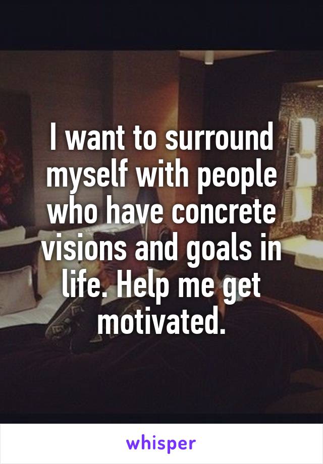 I want to surround myself with people who have concrete visions and goals in life. Help me get motivated.