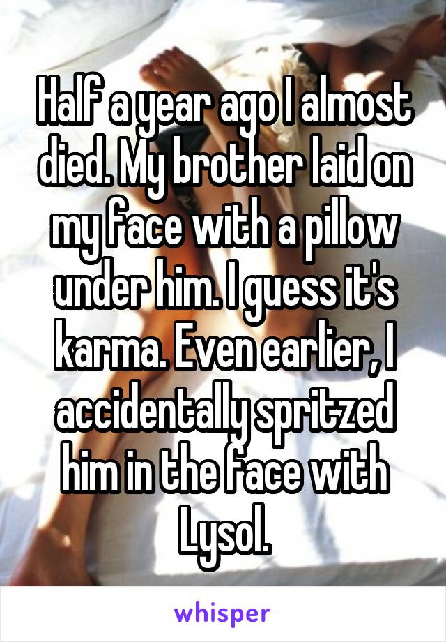 Half a year ago I almost died. My brother laid on my face with a pillow under him. I guess it's karma. Even earlier, I accidentally spritzed him in the face with Lysol.