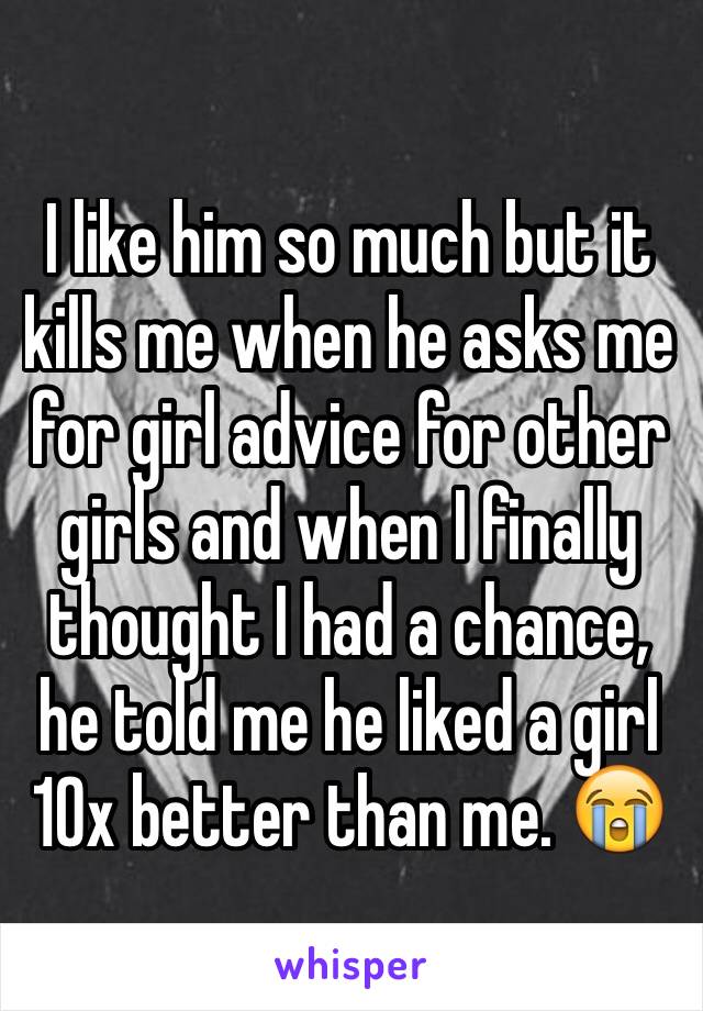 I like him so much but it kills me when he asks me for girl advice for other girls and when I finally thought I had a chance, he told me he liked a girl 10x better than me. 😭