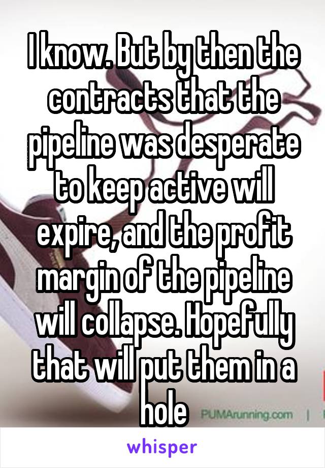 I know. But by then the contracts that the pipeline was desperate to keep active will expire, and the profit margin of the pipeline will collapse. Hopefully that will put them in a hole