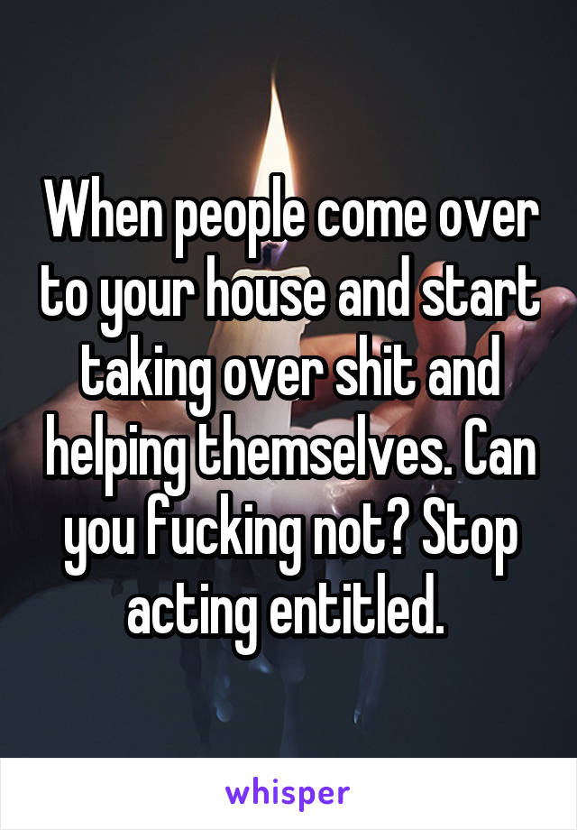 When people come over to your house and start taking over shit and helping themselves. Can you fucking not? Stop acting entitled. 