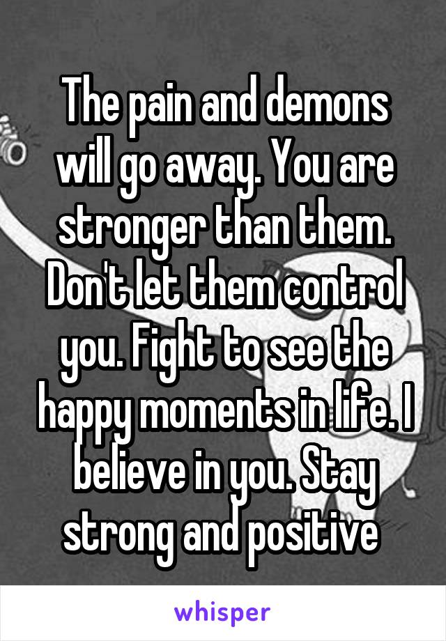 The pain and demons will go away. You are stronger than them. Don't let them control you. Fight to see the happy moments in life. I believe in you. Stay strong and positive 