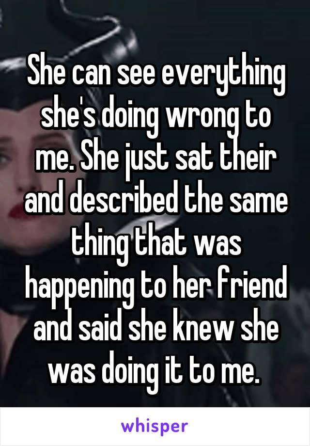 She can see everything she's doing wrong to me. She just sat their and described the same thing that was happening to her friend and said she knew she was doing it to me. 