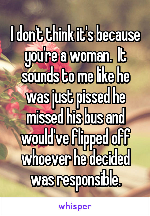 I don't think it's because you're a woman.  It sounds to me like he was just pissed he missed his bus and would've flipped off whoever he decided was responsible.