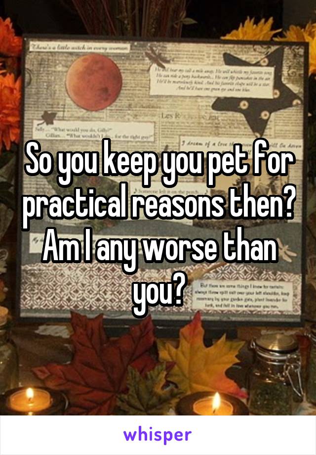 So you keep you pet for practical reasons then? Am I any worse than you?