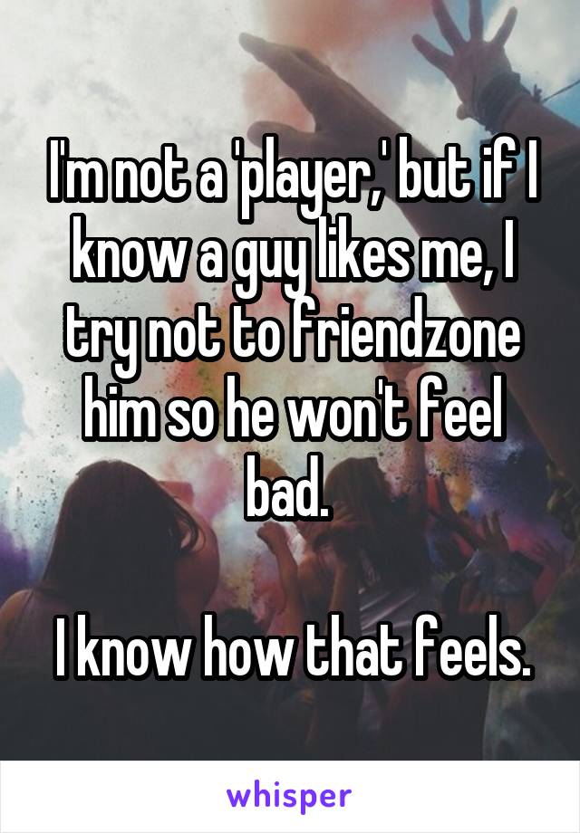 I'm not a 'player,' but if I know a guy likes me, I try not to friendzone him so he won't feel bad. 

I know how that feels.