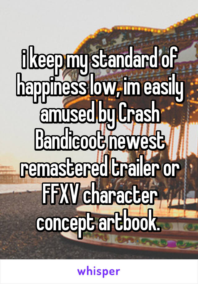 i keep my standard of happiness low, im easily amused by Crash Bandicoot newest remastered trailer or FFXV character concept artbook. 