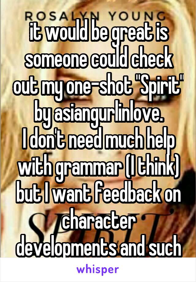 it would be great is someone could check out my one-shot "Spirit" by asiangurlinlove.
I don't need much help with grammar (I think) but I want feedback on character developments and such