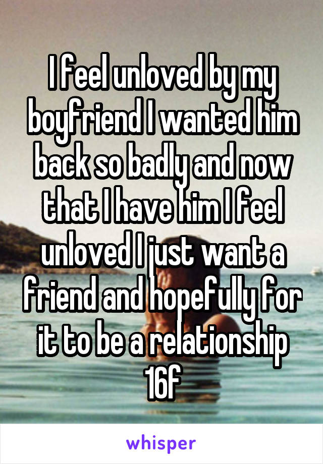 I feel unloved by my boyfriend I wanted him back so badly and now that I have him I feel unloved I just want a friend and hopefully for it to be a relationship 16f