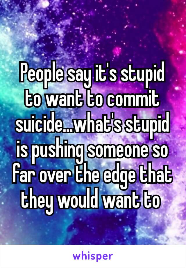 People say it's stupid to want to commit suicide…what's stupid is pushing someone so far over the edge that they would want to 