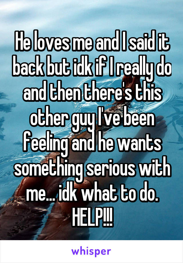 He loves me and I said it back but idk if I really do and then there's this other guy I've been feeling and he wants something serious with me... idk what to do. HELP!!!