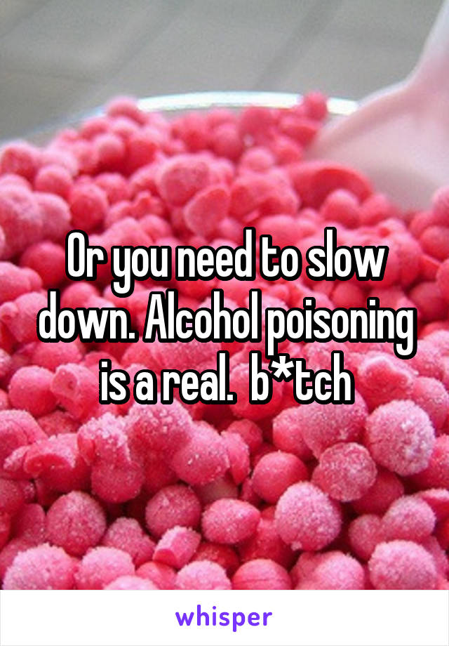 Or you need to slow down. Alcohol poisoning is a real.  b*tch