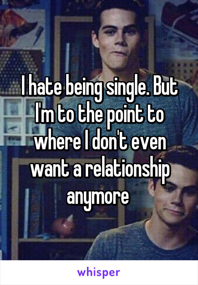 I hate being single. But I'm to the point to where I don't even want a relationship anymore 