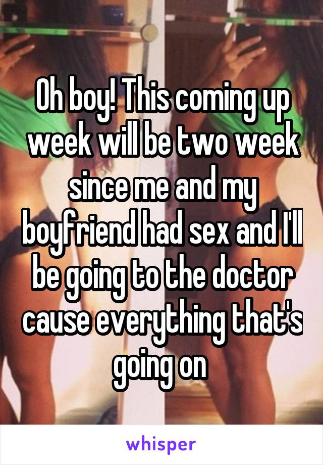 Oh boy! This coming up week will be two week since me and my boyfriend had sex and I'll be going to the doctor cause everything that's going on 