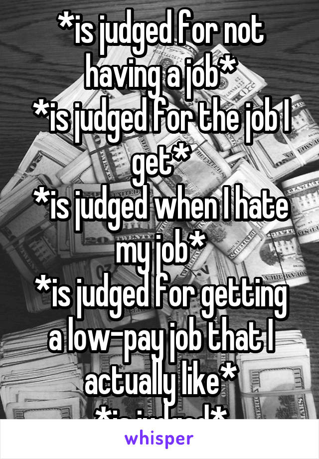 *is judged for not having a job*
*is judged for the job I get*
*is judged when I hate my job*
*is judged for getting a low-pay job that I actually like*
*is judged*