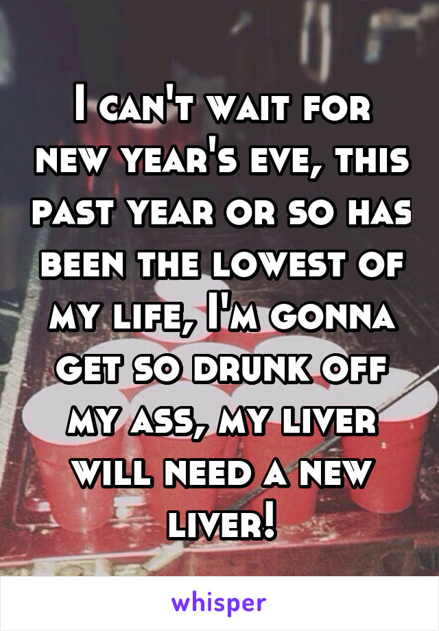 I can't wait for new year's eve, this past year or so has been the lowest of my life, I'm gonna get so drunk off my ass, my liver will need a new liver!