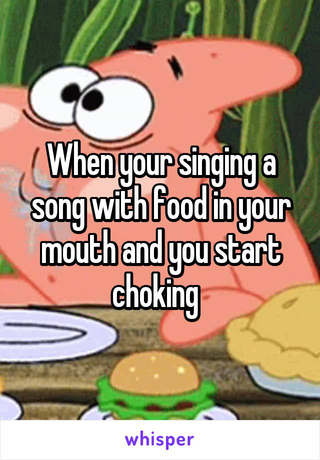 When your singing a song with food in your mouth and you start choking  