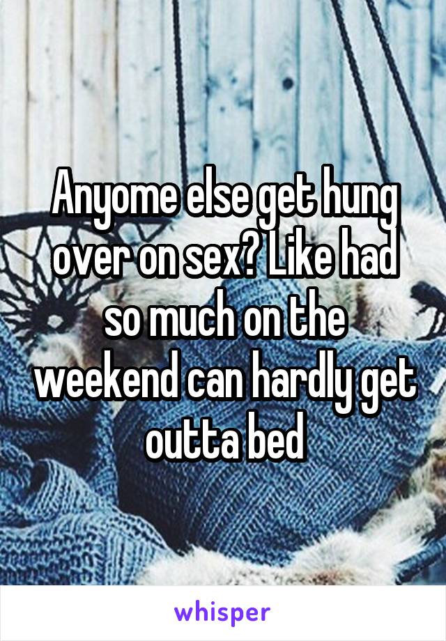 Anyome else get hung over on sex? Like had so much on the weekend can hardly get outta bed