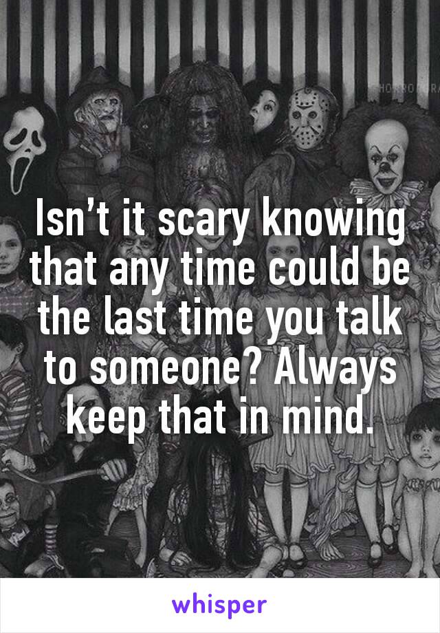 Isn’t it scary knowing that any time could be the last time you talk to someone? Always keep that in mind.