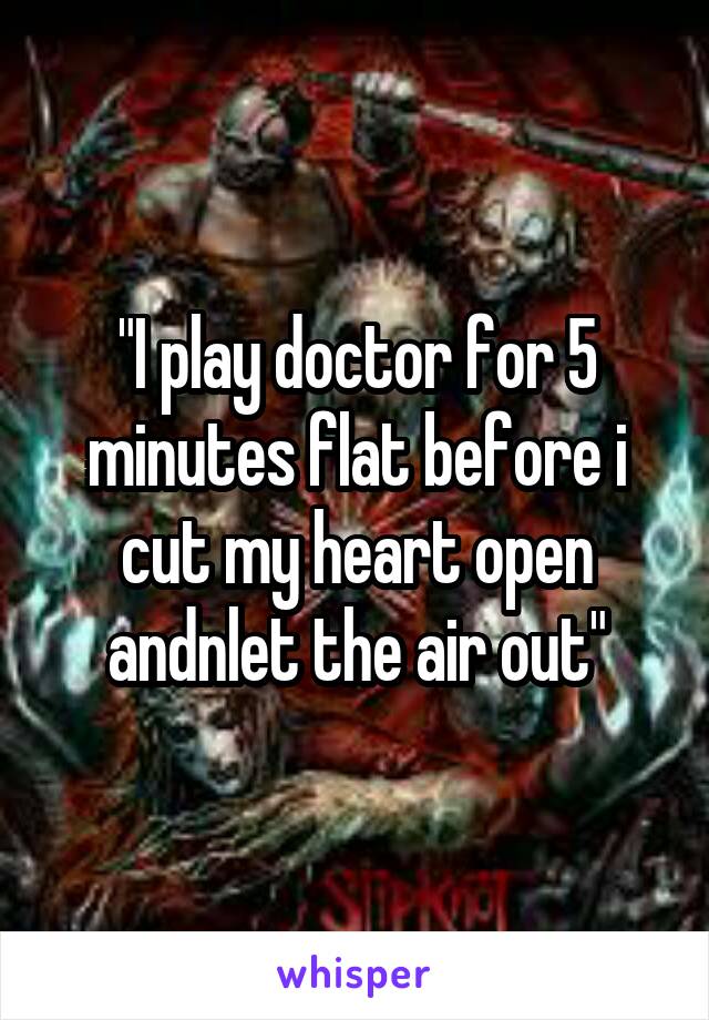 "I play doctor for 5 minutes flat before i cut my heart open andnlet the air out"