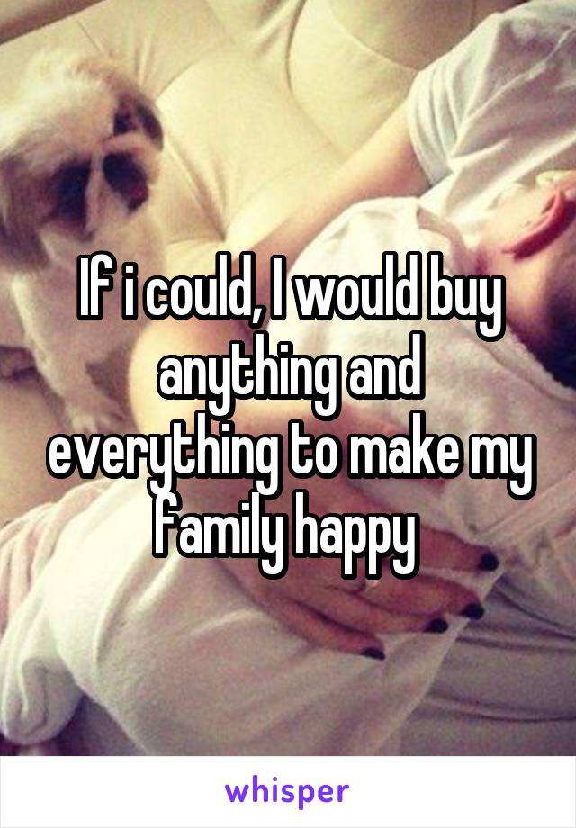 If i could, I would buy anything and everything to make my family happy 