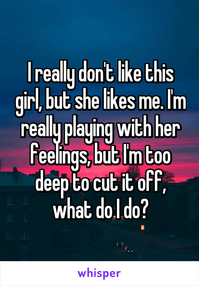 I really don't like this girl, but she likes me. I'm really playing with her feelings, but I'm too deep to cut it off, what do I do?