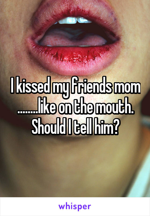 I kissed my friends mom ........like on the mouth. Should I tell him?