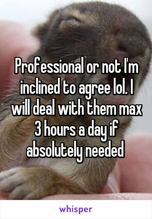 Professional or not I'm inclined to agree lol. I will deal with them max 3 hours a day if absolutely needed 