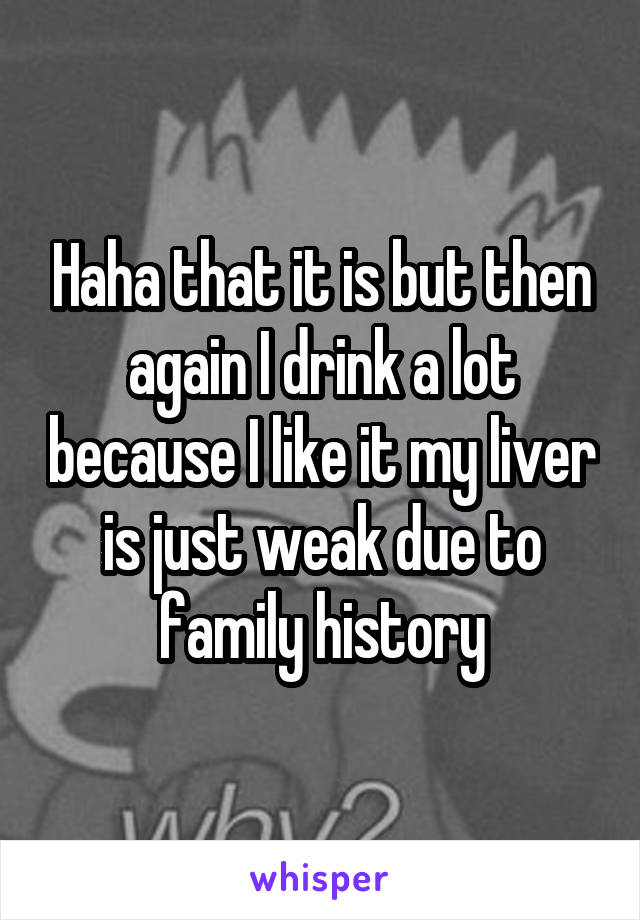 Haha that it is but then again I drink a lot because I like it my liver is just weak due to family history