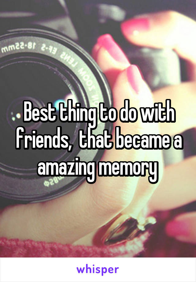 Best thing to do with friends,  that became a amazing memory 