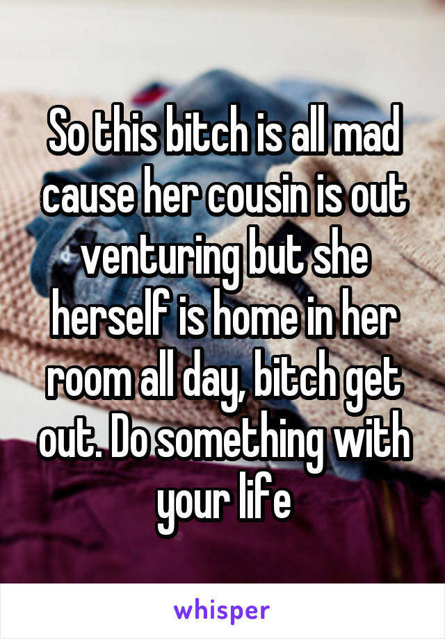 So this bitch is all mad cause her cousin is out venturing but she herself is home in her room all day, bitch get out. Do something with your life