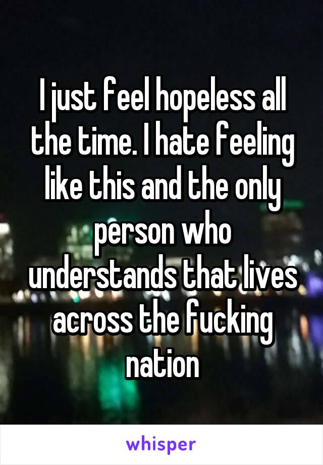 I just feel hopeless all the time. I hate feeling like this and the only person who understands that lives across the fucking nation