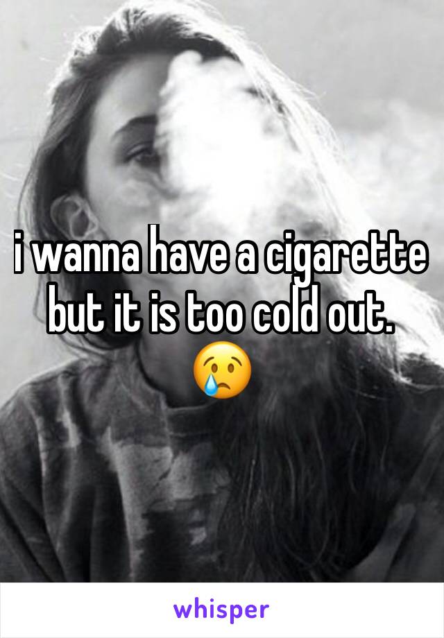 i wanna have a cigarette but it is too cold out. 😢