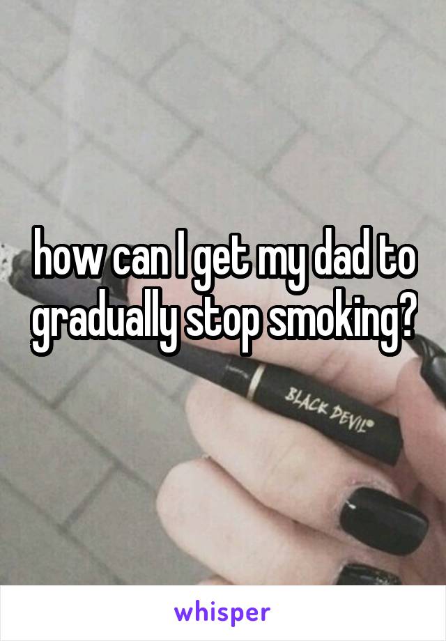 how can I get my dad to gradually stop smoking? 