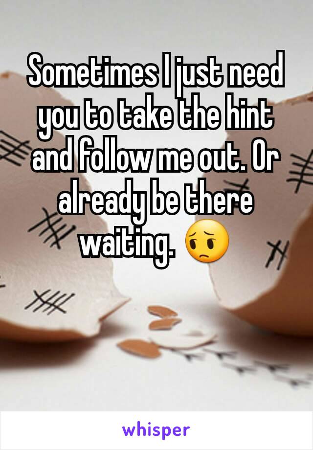 Sometimes I just need you to take the hint and follow me out. Or already be there waiting. 😔