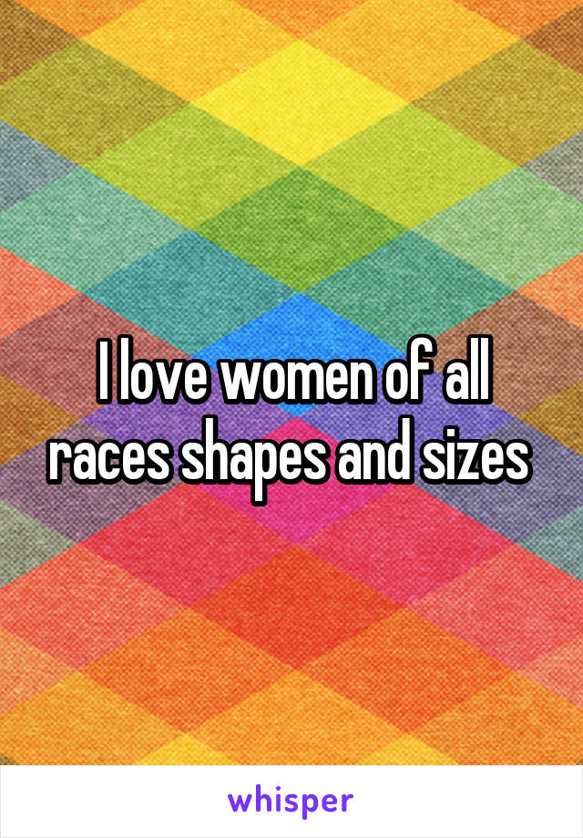 I love women of all races shapes and sizes 