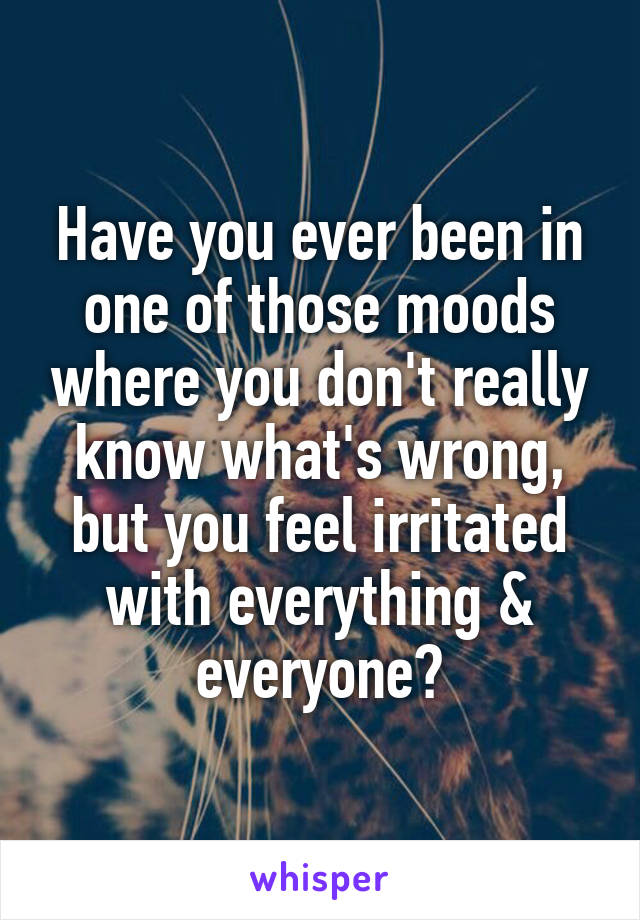 Have you ever been in one of those moods where you don't really know what's wrong, but you feel irritated with everything & everyone?