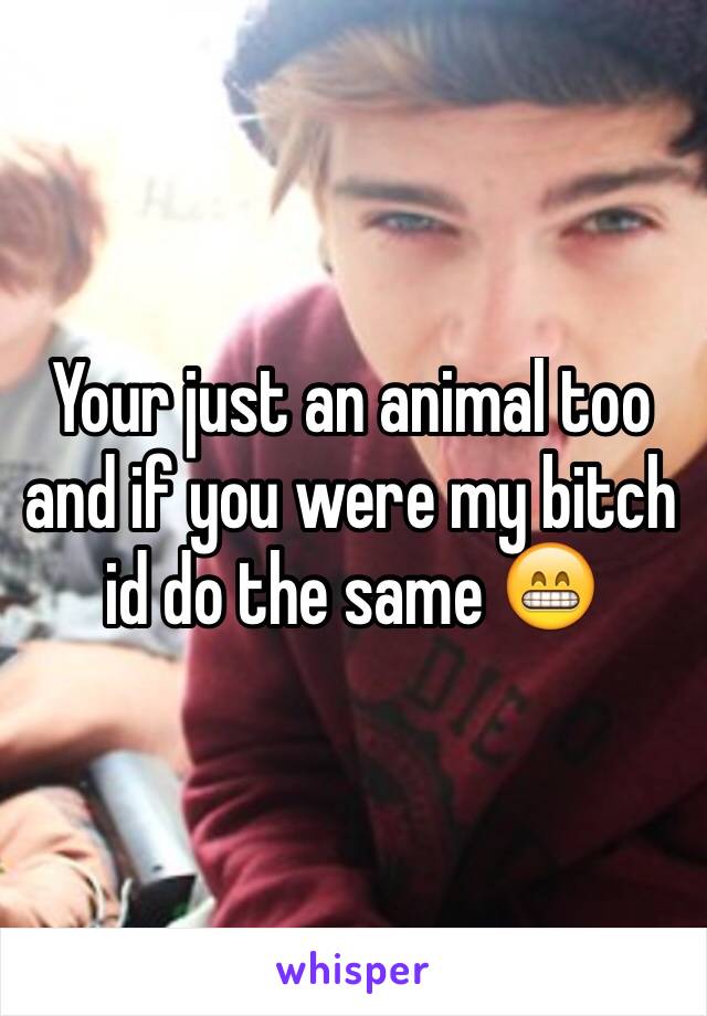 Your just an animal too and if you were my bitch id do the same 😁