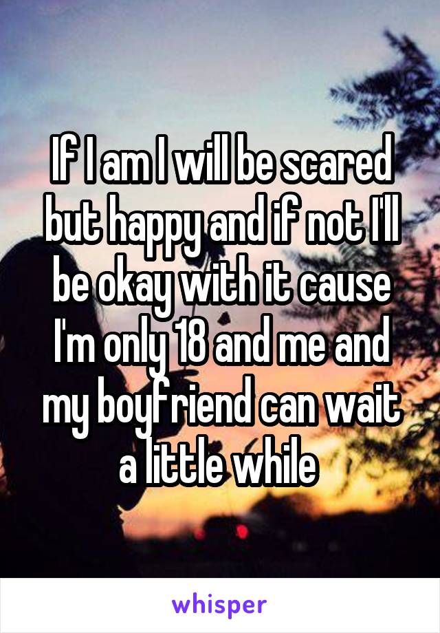 If I am I will be scared but happy and if not I'll be okay with it cause I'm only 18 and me and my boyfriend can wait a little while 