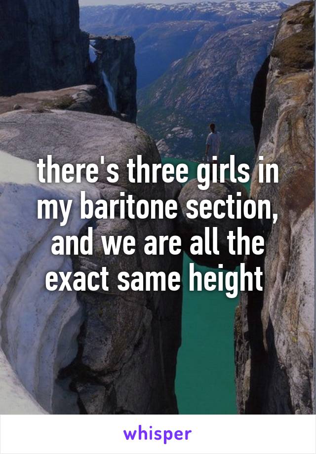 there's three girls in my baritone section, and we are all the exact same height 