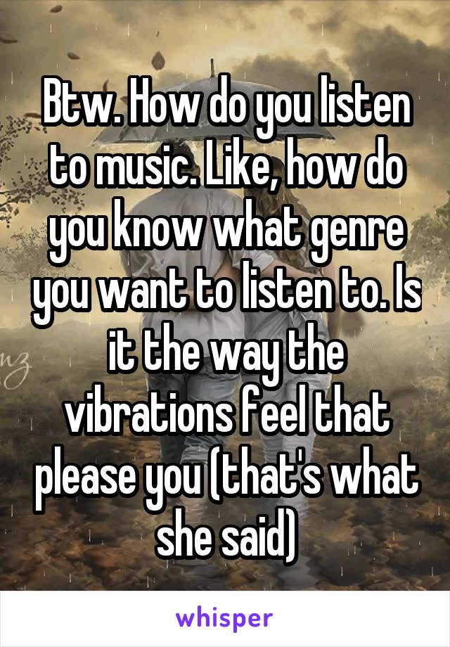 Btw. How do you listen to music. Like, how do you know what genre you want to listen to. Is it the way the vibrations feel that please you (that's what she said)