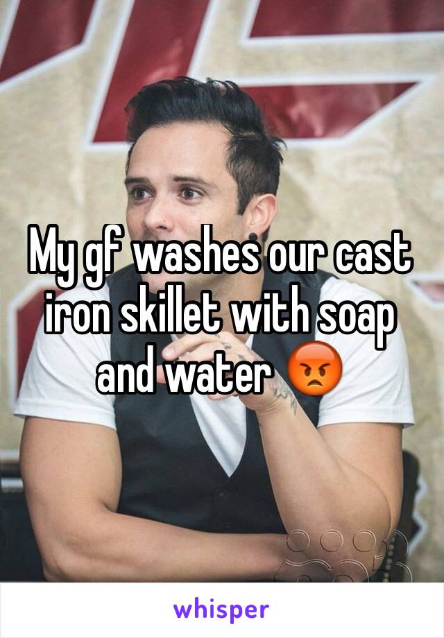 My gf washes our cast iron skillet with soap and water 😡