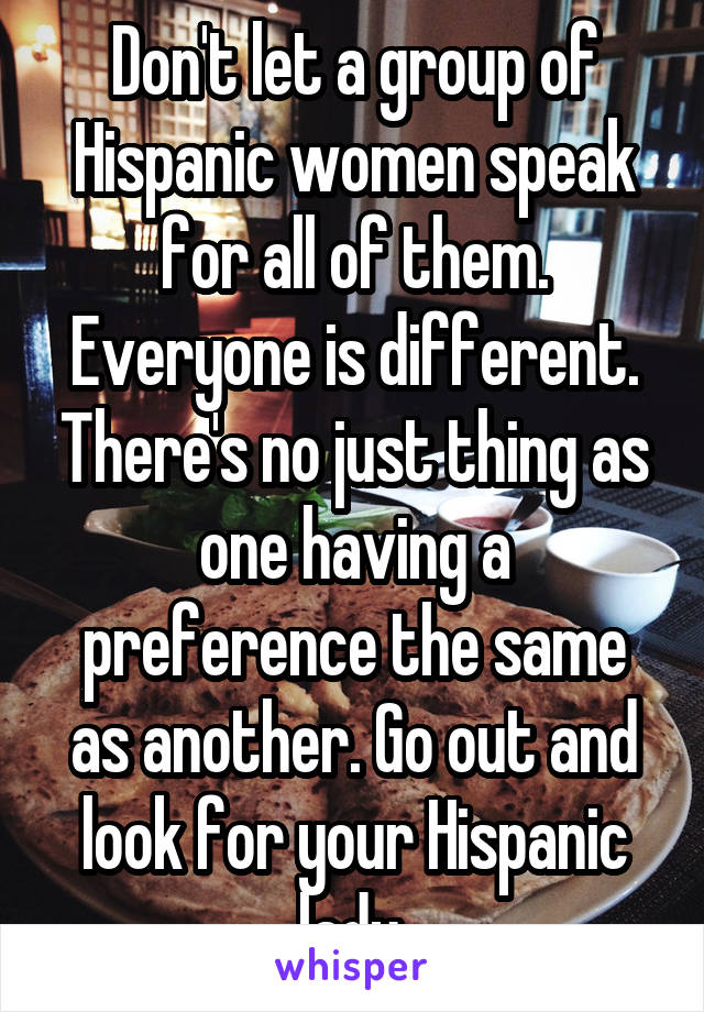 Don't let a group of Hispanic women speak for all of them. Everyone is different. There's no just thing as one having a preference the same as another. Go out and look for your Hispanic lady.