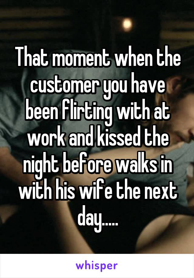 That moment when the customer you have been flirting with at work and kissed the night before walks in with his wife the next day.....